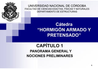 UNIVERSIDAD NACIONAL DE CÓRDOBA
FACULTAD DE CIENCIAS EXACTAS FÍSICAS Y NATURALES
FACULTAD DE CIENCIAS EXACTAS, FÍSICAS Y NATURALES
DEPARTAMENTO DE ESTRUCTURAS
Cátedra
“HORMIGÓN ARMADO Y
PRETENSADO”
PRETENSADO”
CAPÍTULO 1
PANORAMA GENERAL Y
PANORAMA GENERAL Y
NOCIONES PRELIMINARES
1
 