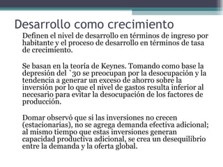 Desarrollo como crecimiento Definen el nivel de desarrollo en términos de ingreso por habitante y el proceso de desarrollo en términos de tasa de crecimiento.   Se basan en la teoría de Keynes. Tomando como base la depresión del `30 se preocupan por la desocupación y la tendencia a generar un exceso de ahorro sobre la inversión por lo que el nivel de gastos resulta inferior al  necesario para evitar la desocupación de los factores de producción.   Domar observó que si las inversiones no crecen (estacionarias), no se agrega demanda efectiva adicional; al mismo tiempo que estas inversiones generan capacidad productiva adicional, se crea un desequilibrio entre la demanda y la oferta global. 