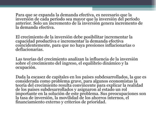 Para que se expanda la demanda efectiva, es necesario que la inversión de cada período sea mayor que la inversión del período anterior. Solo un incremento de la inversión genera incremento de la demanda efectiva.   El crecimiento de la inversión debe posibilitar incrementar la capacidad productiva e incrementar la demanda efectiva coincidentemente, para que no haya presiones inflacionarias o deflacionarias.   Las teorías del crecimiento analizan la influencia de la inversión sobre el crecimiento del ingreso, el equilibrio dinámico y la ocupación.   Dada la escasez de capitales en los países subdesarrollados, la que es considerada como problema grave, para algunos economistas la teoría del crecimiento resulta convincente para explicar la realidad de los países subdesarrollados y asignaron al estado un rol importante en la solución de este problema. Sus preocupaciones son la tasa de inversión, la movilidad de los ahorros internos, el financiamiento externo y criterios de prioridad. 