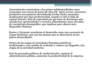 Generalmente caracterizan a los países subdesarrollados como economías con exceso de mano de obra (W. Artur Lewis), estructura productiva escasamente diversificada (Colin Clark), mercados insuficientes por baja productividad, cuando se cita la falta de capital (Nurse), falta de capacidad par ala toma de decisiones aún cuando hay oportunidades y recursos (Hirschman), tasas elevadas de crecimiento demográfico, que implican poro ahorro neto disponible (Nelson).   Rostov y Germani consideran el desarrollo como una secuencia de etapas históricas, que son las mismas que se observaron en los países desarrollados.   Parten de los rasgos de sociedades llamadas primitivas, tradicionales y con cambio de actitudes y valores can llegando a las etapas de la sociedad moderna.   Esto ha generado políticas de modernización, mejorar la administración pública, aumentar la productividad de la empresa. 