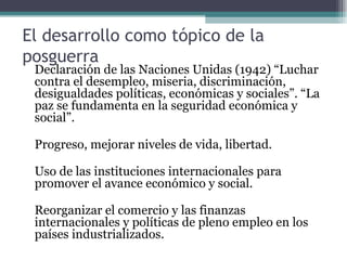 El desarrollo como tópico de la posguerra Declaración de las Naciones Unidas (1942) “Luchar contra el desempleo, miseria, discriminación, desigualdades políticas, económicas y sociales”. “La paz se fundamenta en la seguridad económica y social”.   Progreso, mejorar niveles de vida, libertad.   Uso de las instituciones internacionales para promover el avance económico y social.   Reorganizar el comercio y las finanzas internacionales y políticas de pleno empleo en los países industrializados. 