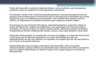 Visión del desarrollo: considera el adelanto técnico, nuevos métodos, aprovechamiento productivo, pero no comparte la visión optimista y automática.   Crecimiento: similar al de evolución (mutación gradual y continua) incorpora la idea de progreso (innovaciones para el crecimiento) pero se preocupa por el desempleo que existía después de 1930 y la tendencia al estancamiento. Hace análisis del conjunto como los clásicos, de importancia a la política económica para asegurara el pleno empleo.   Se preocupa por el crecimiento del ingreso, capacidad productiva, ocupación. Serían el núcleo del desarrollo. Análisis macrodinámico, con seguimientos de la escuela clásica y neoclásica. No aparecen ideas de cambios institucionales, diferenciar sistema productivo, ni dependencia externa. Subdesarrollo similar a atraso, unos están adelante y otros atrás.   Desarrollo-Subdesarrollo: la acumulación, el avance tecnológico, la asignación de recursos y del ingreso son de diferente naturaleza en un país desarrollado que e4n una subdesarrollado son dos vías distintas, los segundos no compiten por las vías del primero y por lo tanto no lo pueden alcanzar.   Industrialización como concepto antecedente al de desarrollo.   Llevó a los países subdesarrollados a aplicar políticas de industrialización. Industria diversifica la estructura pero no redujo la dependencia en América Latina, ni fue capaz de generar crecimiento autosostenido. 