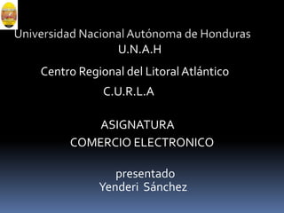 Universidad Nacional Autónoma de Honduras U.N.A.H Centro Regional del Litoral Atlántico C.U.R.L.A ASIGNATURA COMERCIO ELECTRONICO presentado Yenderi  Sánchez 