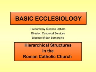 BASIC ECCLESIOLOGY Hierarchical Structures In the Roman Catholic Church   Prepared by Stephen Osborn Director, Canonical Services Diocese of San Bernardino 