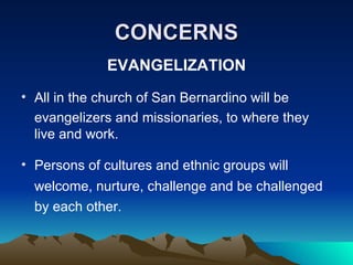 CONCERNS EVANGELIZATION All in the church of San Bernardino will be evangelizers and missionaries, to where they live and work. Persons of cultures and ethnic groups will  welcome, nurture, challenge and be challenged by each other.  
