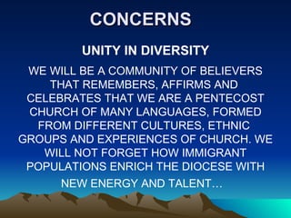CONCERNS UNITY IN DIVERSITY WE WILL BE A COMMUNITY OF BELIEVERS THAT REMEMBERS, AFFIRMS AND  CELEBRATES THAT WE ARE A PENTECOST CHURCH OF MANY LANGUAGES, FORMED FROM DIFFERENT CULTURES, ETHNIC  GROUPS AND EXPERIENCES OF CHURCH. WE WILL NOT FORGET HOW IMMIGRANT POPULATIONS ENRICH THE DIOCESE WITH NEW ENERGY AND TALENT…  