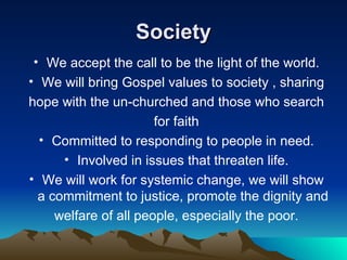 Society We accept the call to be the light of the world. We will bring Gospel values to society , sharing hope with the un-churched and those who search for faith Committed to responding to people in need. Involved in issues that threaten life. We will work for systemic change, we will show a commitment to justice, promote the dignity and welfare of all people, especially the poor. 