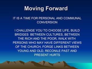 Moving Forward IT IS A TIME FOR PERSONAL AND COMMUNAL CONVERSION I CHALLENGE YOU TO CHOOSE LIFE, BUILD BRIDGES  BETWEEN CULTURES, BETWEEN THE RICH AND THE POOR, WALK WITH  PERSONS WHO MAY HAVE DIFFERENT VIEWS OF THE CHURCH, FORGE LINKS BETWEEN YOUNG AND OLD, RECONILE PAST AND PRESENT HURTS 