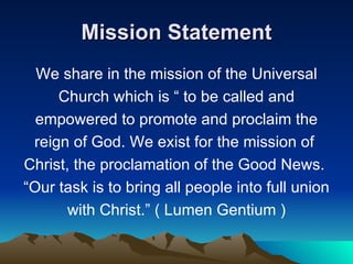 Mission Statement We share in the mission of the Universal Church which is “ to be called and empowered to promote and proclaim the reign of God. We exist for the mission of  Christ, the proclamation of the Good News.  “ Our task is to bring all people into full union with Christ.” ( Lumen Gentium ) 