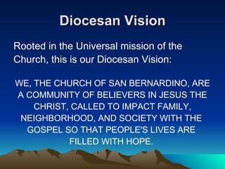 Diocesan Vision Rooted in the Universal mission of the Church, this is our Diocesan Vision: WE, THE CHURCH OF SAN BERNARDINO, ARE A COMMUNITY OF BELIEVERS IN JESUS THE CHRIST, CALLED TO IMPACT FAMILY, NEIGHBORHOOD, AND SOCIETY WITH THE  GOSPEL SO THAT PEOPLE'S LIVES ARE  FILLED WITH HOPE.  