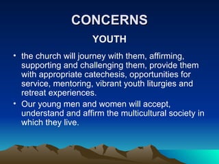 CONCERNS YOUTH the church will journey with them, affirming, supporting and challenging them, provide them with appropriate catechesis, opportunities for service, mentoring, vibrant youth liturgies and retreat experiences. Our young men and women will accept, understand and affirm the multicultural society in which they live. 