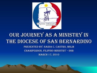 Our Journey as a ministry in the diocese of san Bernardino Presented by: Naida C. Castro, MSLM Chairperson, Filipino Ministry – DSB March 17, 2010 