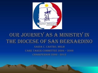 Our Journey as a ministry in the diocese of san Bernardino Naida C. Castro, MSLM Care Taker Committee 2004 – 2006 Chairperson 2006 - 2012 