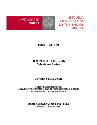 ESCUELA
UNIVERSITARIA
DE TURISMO DE
MURCIA
DISSERTATION
FILM INDUCED TOURISM
Television Series
JORDEN HELLEMANS
TUTOR: PABLO ROS PEREZ
LÍNEA DEL TFG: TURISMO Y CINE DE PAÍSES DE HABLA INGLESA
DEPARTAMENTO: LENGUAS, INGLÉS
CURSO ACADÉMICO 2013 / 2014
CONVOCATORIA DE JUNIO
 