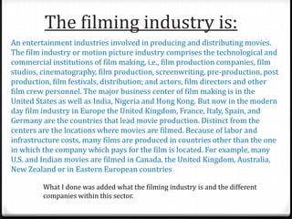 The filming industry is:
An entertainment industries involved in producing and distributing movies.
The film industry or motion picture industry comprises the technological and
commercial institutions of film making, i.e., film production companies, film
studios, cinematography, film production, screenwriting, pre-production, post
production, film festivals, distribution; and actors, film directors and other
film crew personnel. The major business center of film making is in the
United States as well as India, Nigeria and Hong Kong. But now in the modern
day film industry in Europe the United Kingdom, France, Italy, Spain, and
Germany are the countries that lead movie production. Distinct from the
centers are the locations where movies are filmed. Because of labor and
infrastructure costs, many films are produced in countries other than the one
in which the company which pays for the film is located. For example, many
U.S. and Indian movies are filmed in Canada, the United Kingdom, Australia,
New Zealand or in Eastern European countries
What I done was added what the filming industry is and the different
companies within this sector.
 