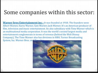 Some companies within this sector:
Warner bros Entertainment inc.- It was founded at 1918. The founders were
Albert Warner, Harry Warner, Sam Warner, Jack Warner. It’s an American producer of
film, television and music entertainment. Its also subsidiary with Time Warner which is
an multinational media corporation. It was the world’s second largest media and
entertainment conglomerate in terms of revenue (behind the Walt Disney
Company), The Time Warner also has divisions in HBO, Turner Broadcasting
System, Inc. Warner Bros. and Time Inc.
 