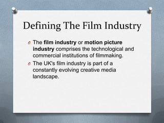 Defining The Film Industry
O The film industry or motion picture

industry comprises the technological and
commercial institutions of filmmaking.
O The UK's film industry is part of a
constantly evolving creative media
landscape.

 