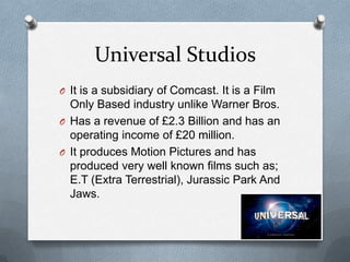 Universal Studios
O It is a subsidiary of Comcast. It is a Film

Only Based industry unlike Warner Bros.
O Has a revenue of £2.3 Billion and has an
operating income of £20 million.
O It produces Motion Pictures and has
produced very well known films such as;
E.T (Extra Terrestrial), Jurassic Park And
Jaws.

 