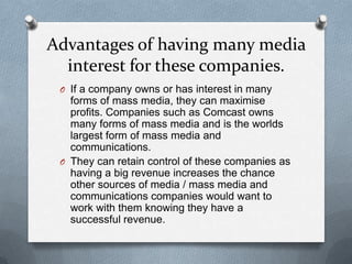 Advantages of having many media
interest for these companies.
O If a company owns or has interest in many

forms of mass media, they can maximise
profits. Companies such as Comcast owns
many forms of mass media and is the worlds
largest form of mass media and
communications.
O They can retain control of these companies as
having a big revenue increases the chance
other sources of media / mass media and
communications companies would want to
work with them knowing they have a
successful revenue.

 