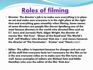 Roles of filming 
 Director- The director’s job is to make sure everything is in place 
on set and make sure everyone is in the right place at the right 
time and everything goes smoothly when filming. Some names 
of some directors are people like Steven Spielberg one of the 
most famous directors in the world who directed films such as 
E.T, Jaws and Jurrassic Park, Edgar Wright, the director of 
movies like ‘Hot Fuzz’, ‘Shaun of the Dead’and ‘The World’s 
End’, Jeff Wadlow who directed ‘Kick-Ass 2’ and James Cameron 
the director of ‘The Terminator’, ‘Avatar’ and ‘Titanic (1997)’. 
 Editor- The editor is important because he changes and cuts out 
all the stuff that everyone feels isn’t necessary for the film so he 
is the one everyone relies on to make sure the film turns out 
well. Some examples of editors are Michael Cain and Eddie 
Hamilton who was the editor of the film ‘Kick-Ass’. 
 