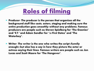 Roles of filming 
 Producer- The producer is the person that organises all the 
background stuff like costs, actors, staging and making sure the 
entire production goes smoothly without any problems. Famous 
producers are people such as Steven Spielberg for ‘The Goonies’ 
and ‘E.T.’ and Adam Sandler for ‘50 First Dates’ and ‘The 
Waterboy’. 
 Writer- The writer is the one who writes the script (funnily 
enough!) but also has a say in how they picture the actor or 
actress saying their lines. Famous writers are people such as Jon 
Lucas and Scott Moore for ‘The Hangover’. 
 