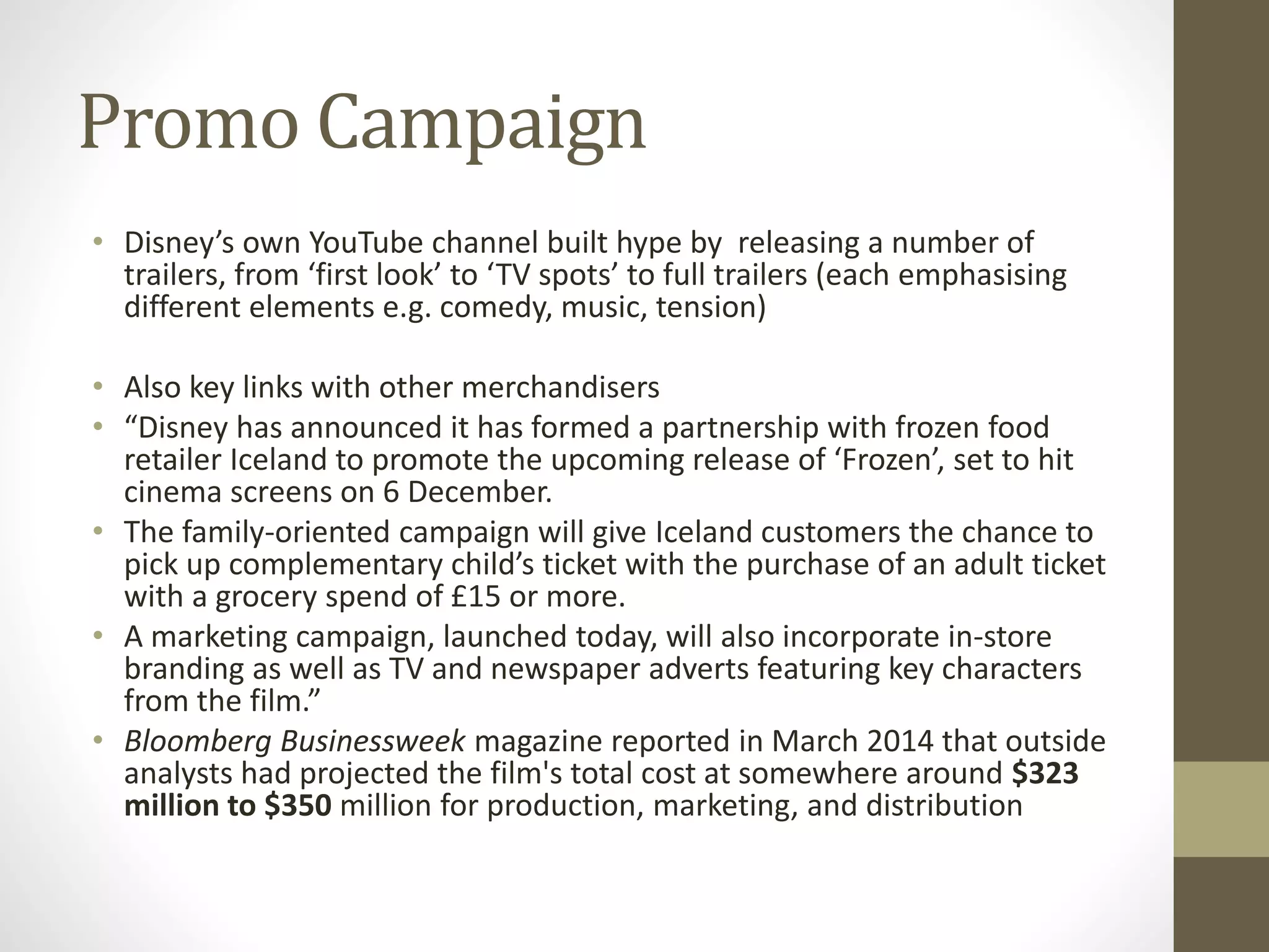 Promo Campaign
• Disney’s own YouTube channel built hype by releasing a number of
trailers, from ‘first look’ to ‘TV spots’ to full trailers (each emphasising
different elements e.g. comedy, music, tension)
• Also key links with other merchandisers
• “Disney has announced it has formed a partnership with frozen food
retailer Iceland to promote the upcoming release of ‘Frozen’, set to hit
cinema screens on 6 December.
• The family-oriented campaign will give Iceland customers the chance to
pick up complementary child’s ticket with the purchase of an adult ticket
with a grocery spend of £15 or more.
• A marketing campaign, launched today, will also incorporate in-store
branding as well as TV and newspaper adverts featuring key characters
from the film.”
• Bloomberg Businessweek magazine reported in March 2014 that outside
analysts had projected the film's total cost at somewhere around $323
million to $350 million for production, marketing, and distribution
 