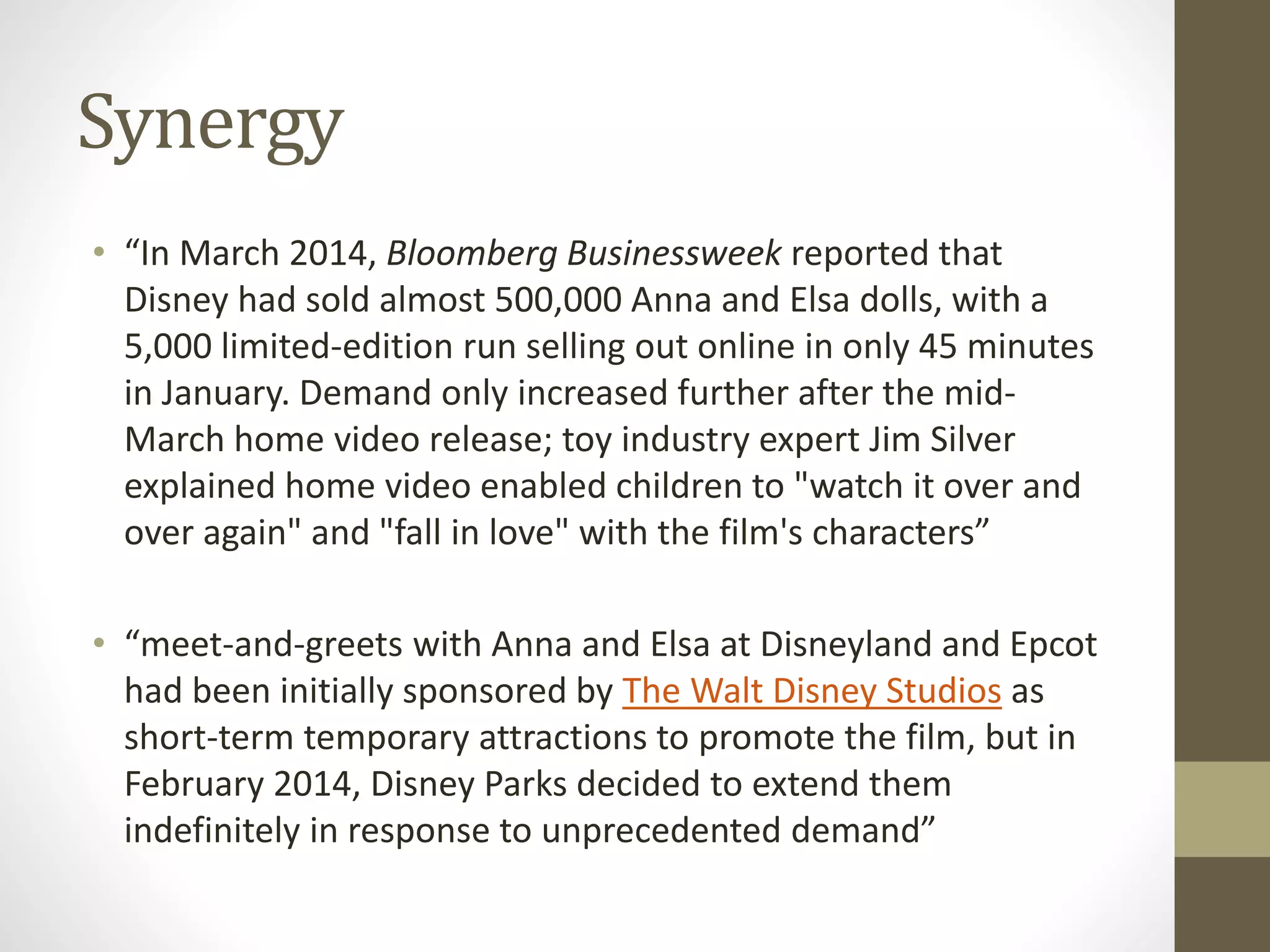Synergy
• “In March 2014, Bloomberg Businessweek reported that
Disney had sold almost 500,000 Anna and Elsa dolls, with a
5,000 limited-edition run selling out online in only 45 minutes
in January. Demand only increased further after the mid-
March home video release; toy industry expert Jim Silver
explained home video enabled children to "watch it over and
over again" and "fall in love" with the film's characters”
• “meet-and-greets with Anna and Elsa at Disneyland and Epcot
had been initially sponsored by The Walt Disney Studios as
short-term temporary attractions to promote the film, but in
February 2014, Disney Parks decided to extend them
indefinitely in response to unprecedented demand”
 