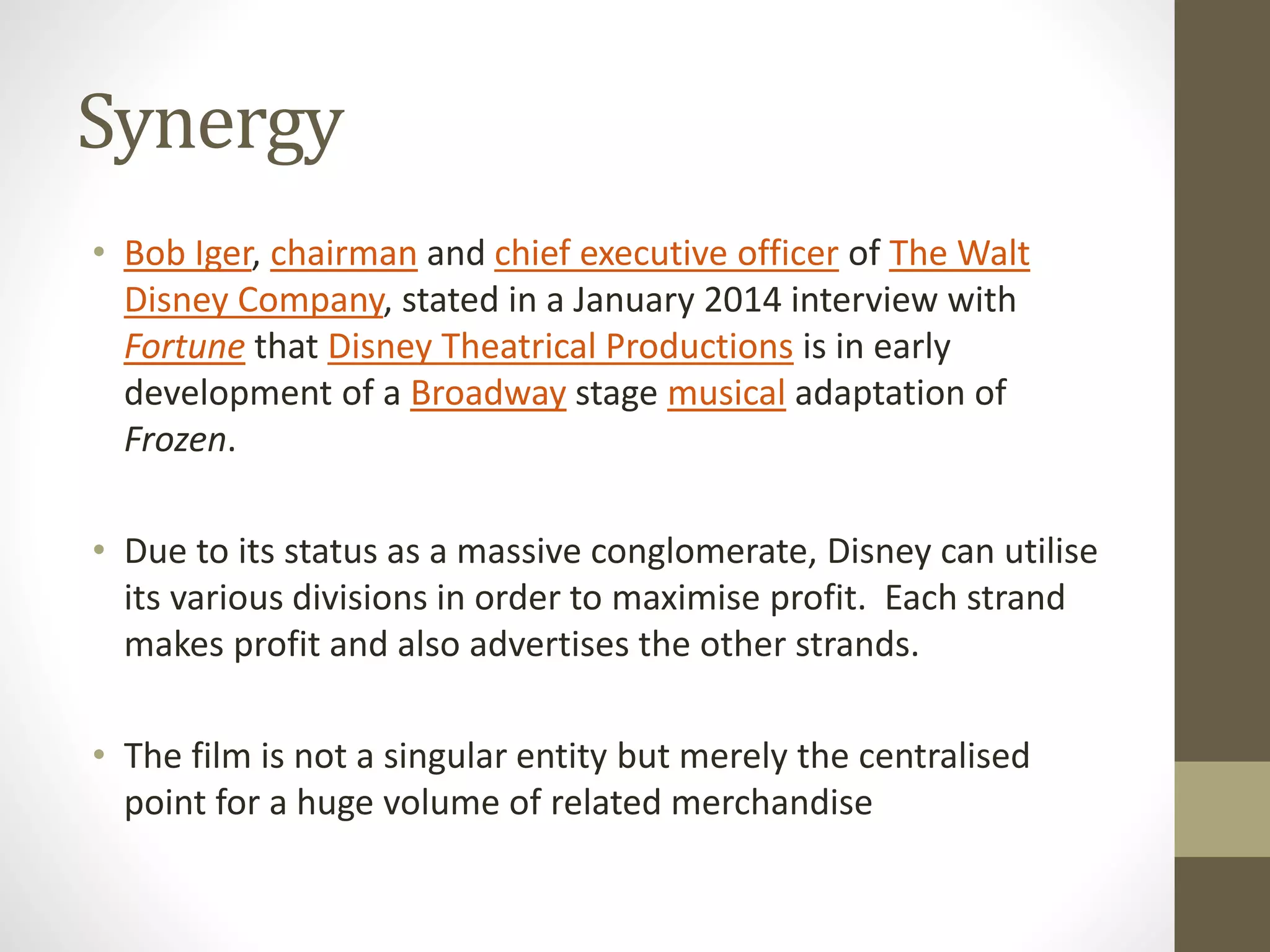 Synergy
• Bob Iger, chairman and chief executive officer of The Walt
Disney Company, stated in a January 2014 interview with
Fortune that Disney Theatrical Productions is in early
development of a Broadway stage musical adaptation of
Frozen.
• Due to its status as a massive conglomerate, Disney can utilise
its various divisions in order to maximise profit. Each strand
makes profit and also advertises the other strands.
• The film is not a singular entity but merely the centralised
point for a huge volume of related merchandise
 