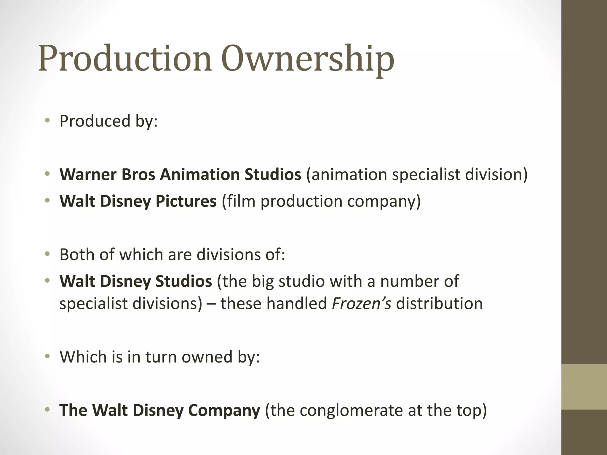 Production Ownership
• Produced by:
• Warner Bros Animation Studios (animation specialist division)
• Walt Disney Pictures (film production company)
• Both of which are divisions of:
• Walt Disney Studios (the big studio with a number of
specialist divisions) – these handled Frozen’s distribution
• Which is in turn owned by:
• The Walt Disney Company (the conglomerate at the top)
 