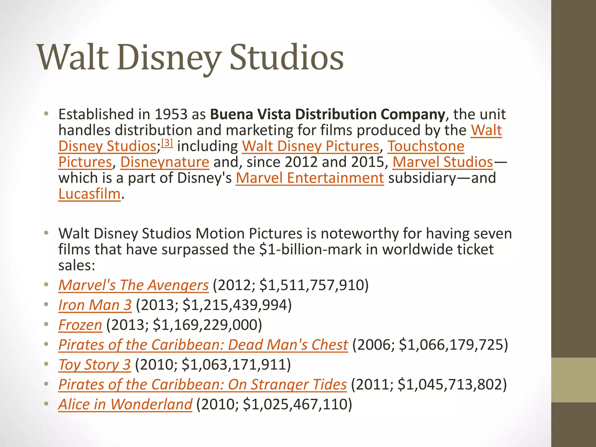 Walt Disney Studios
• Established in 1953 as Buena Vista Distribution Company, the unit
handles distribution and marketing for films produced by the Walt
Disney Studios;[3] including Walt Disney Pictures, Touchstone
Pictures, Disneynature and, since 2012 and 2015, Marvel Studios—
which is a part of Disney's Marvel Entertainment subsidiary—and
Lucasfilm.
• Walt Disney Studios Motion Pictures is noteworthy for having seven
films that have surpassed the $1-billion-mark in worldwide ticket
sales:
• Marvel's The Avengers (2012; $1,511,757,910)
• Iron Man 3 (2013; $1,215,439,994)
• Frozen (2013; $1,169,229,000)
• Pirates of the Caribbean: Dead Man's Chest (2006; $1,066,179,725)
• Toy Story 3 (2010; $1,063,171,911)
• Pirates of the Caribbean: On Stranger Tides (2011; $1,045,713,802)
• Alice in Wonderland (2010; $1,025,467,110)
 