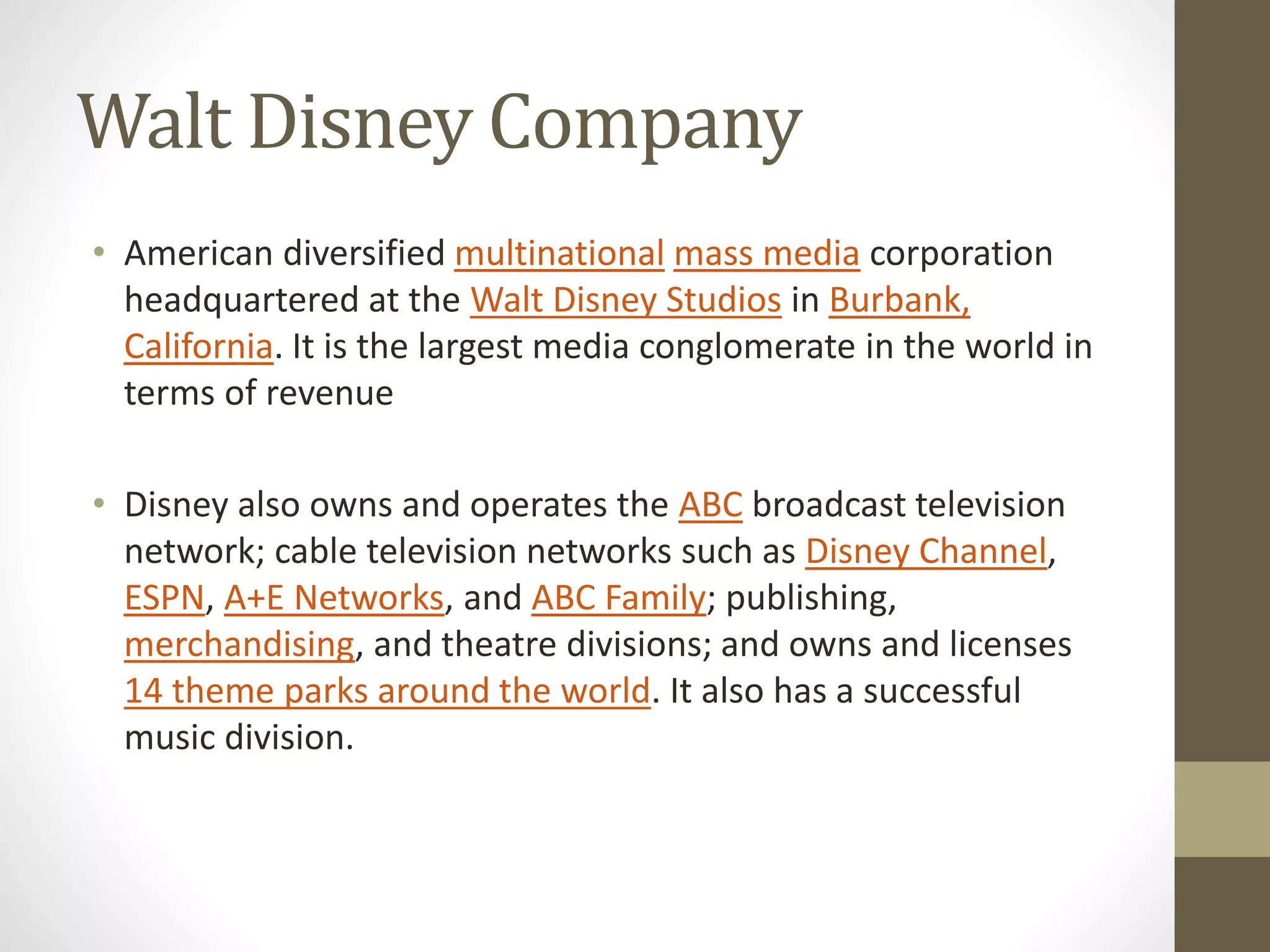 Walt Disney Company
• American diversified multinational mass media corporation
headquartered at the Walt Disney Studios in Burbank,
California. It is the largest media conglomerate in the world in
terms of revenue
• Disney also owns and operates the ABC broadcast television
network; cable television networks such as Disney Channel,
ESPN, A+E Networks, and ABC Family; publishing,
merchandising, and theatre divisions; and owns and licenses
14 theme parks around the world. It also has a successful
music division.
 