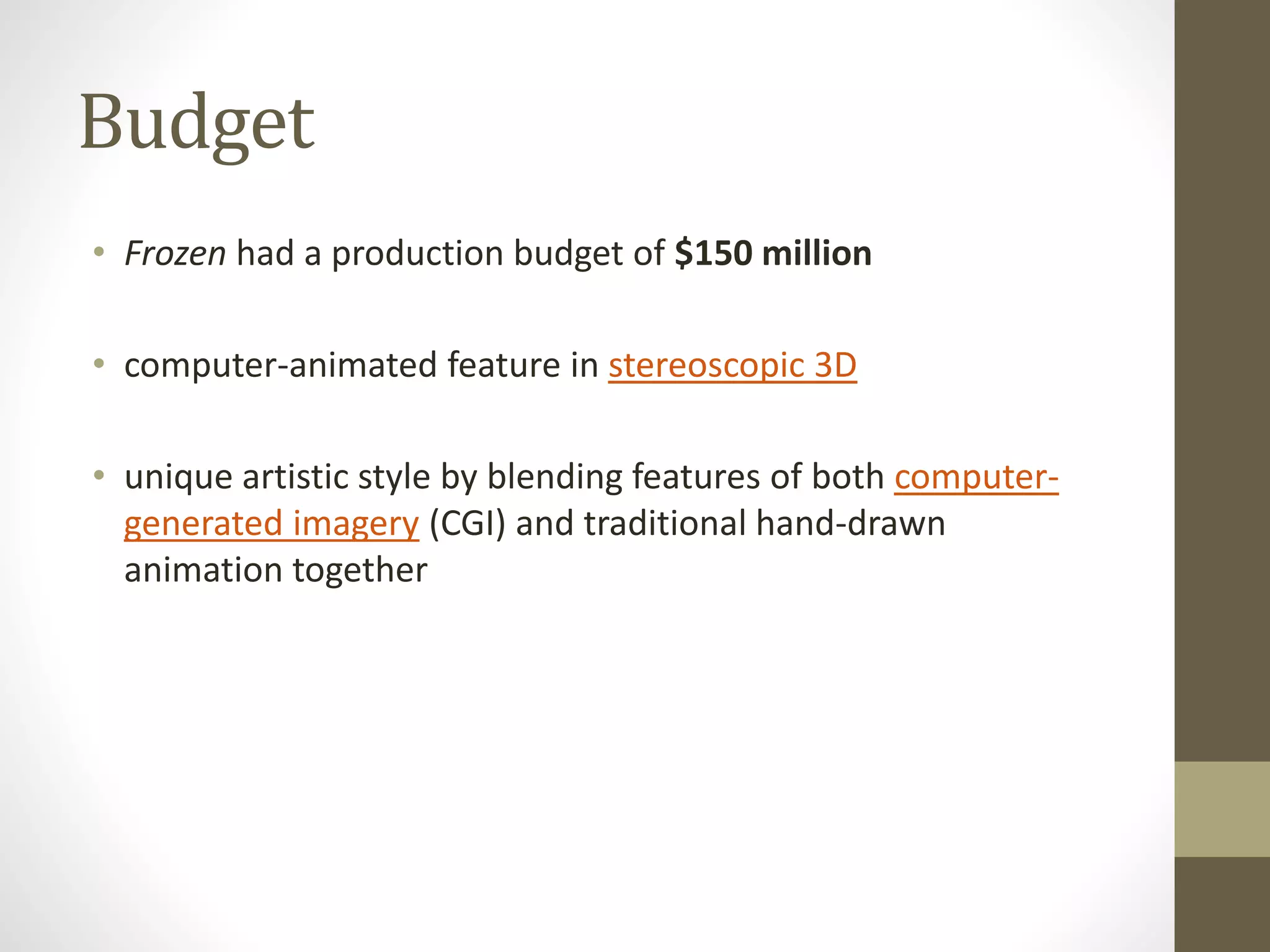 Budget
• Frozen had a production budget of $150 million
• computer-animated feature in stereoscopic 3D
• unique artistic style by blending features of both computer-
generated imagery (CGI) and traditional hand-drawn
animation together
 