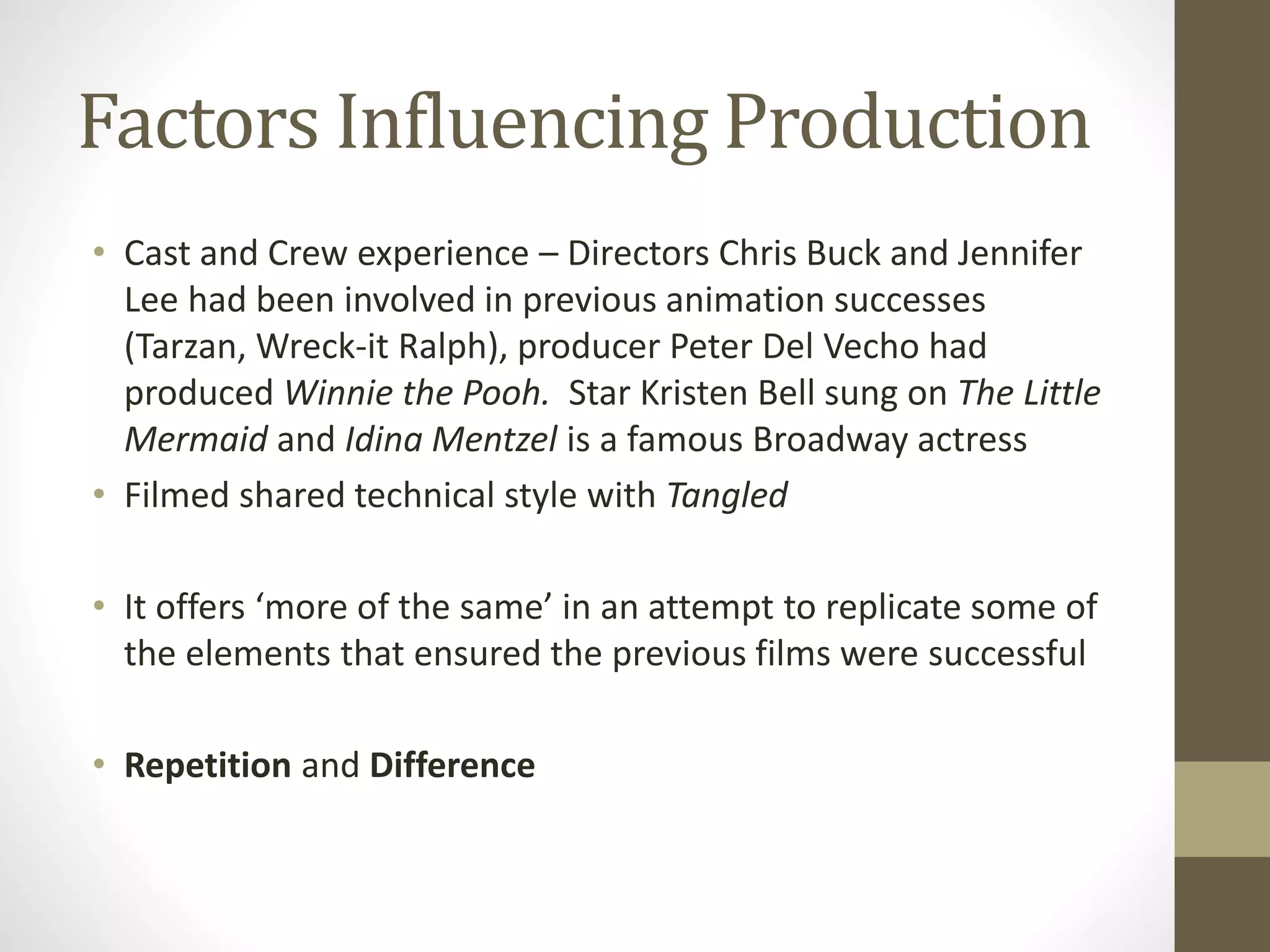 Factors Influencing Production
• Cast and Crew experience – Directors Chris Buck and Jennifer
Lee had been involved in previous animation successes
(Tarzan, Wreck-it Ralph), producer Peter Del Vecho had
produced Winnie the Pooh. Star Kristen Bell sung on The Little
Mermaid and Idina Mentzel is a famous Broadway actress
• Filmed shared technical style with Tangled
• It offers ‘more of the same’ in an attempt to replicate some of
the elements that ensured the previous films were successful
• Repetition and Difference
 