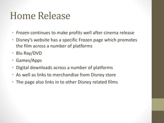 Home Release
• Frozen continues to make profits well after cinema release
• Disney’s website has a specific Frozen page which promotes
the film across a number of platforms
• Blu Ray/DVD
• Games/Apps
• Digital downloads across a number of platforms
• As well as links to merchandise from Disney store
• The page also links in to other Disney related films
 