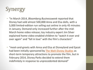 Synergy
• “In March 2014, Bloomberg Businessweek reported that
Disney had sold almost 500,000 Anna and Elsa dolls, with a
5,000 limited-edition run selling out online in only 45 minutes
in January. Demand only increased further after the mid-
March home video release; toy industry expert Jim Silver
explained home video enabled children to "watch it over and
over again" and "fall in love" with the film's characters”
• “meet-and-greets with Anna and Elsa at Disneyland and Epcot
had been initially sponsored by The Walt Disney Studios as
short-term temporary attractions to promote the film, but in
February 2014, Disney Parks decided to extend them
indefinitely in response to unprecedented demand”
 