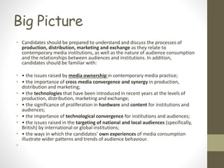 Big Picture
• Candidates should be prepared to understand and discuss the processes of
production, distribution, marketing and exchange as they relate to
contemporary media institutions, as well as the nature of audience consumption
and the relationships between audiences and institutions. In addition,
candidates should be familiar with:
• • the issues raised by media ownership in contemporary media practice;
• • the importance of cross media convergence and synergy in production,
distribution and marketing;
• • the technologies that have been introduced in recent years at the levels of
production, distribution, marketing and exchange;
• • the significance of proliferation in hardware and content for institutions and
audiences;
• • the importance of technological convergence for institutions and audiences;
• • the issues raised in the targeting of national and local audiences (specifically,
British) by international or global institutions;
• • the ways in which the candidates’ own experiences of media consumption
illustrate wider patterns and trends of audience behaviour.
•
 