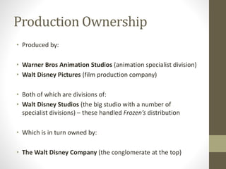 Production Ownership
• Produced by:
• Warner Bros Animation Studios (animation specialist division)
• Walt Disney Pictures (film production company)
• Both of which are divisions of:
• Walt Disney Studios (the big studio with a number of
specialist divisions) – these handled Frozen’s distribution
• Which is in turn owned by:
• The Walt Disney Company (the conglomerate at the top)
 