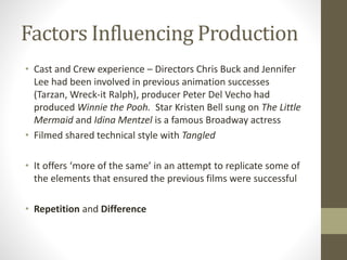 Factors Influencing Production
• Cast and Crew experience – Directors Chris Buck and Jennifer
Lee had been involved in previous animation successes
(Tarzan, Wreck-it Ralph), producer Peter Del Vecho had
produced Winnie the Pooh. Star Kristen Bell sung on The Little
Mermaid and Idina Mentzel is a famous Broadway actress
• Filmed shared technical style with Tangled
• It offers ‘more of the same’ in an attempt to replicate some of
the elements that ensured the previous films were successful
• Repetition and Difference
 