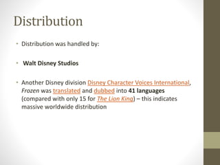 Distribution
• Distribution was handled by:
• Walt Disney Studios
• Another Disney division Disney Character Voices International,
Frozen was translated and dubbed into 41 languages
(compared with only 15 for The Lion King) – this indicates
massive worldwide distribution
 