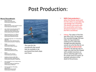 Post Production:
•

•

West End Girls
Written by Chris Lowe and Neil Tennant
Performed by Pet Shop Boys

•

Lass, Fürstin, lass noch einen Strahl
Trauerode, Cantante BWV 198
Written by Johann Sebastian Bach
Performed by Choeurs et Solistes

•

Piano Concerto No. 2 in C Minor
Written by Sergei Rachmaninov
Performed by Sviatoslav Richter

•

Prelude & Fugue No. 4 in C Sharp Minor,
BWV 849
Written by Johann Sebastian Bach
Performed by Vesselina Tchakarova

•

Tanya
Written by Donald Byrd
Performed by Dexter Gordon

Editing: The editor of the film
was Hans Funk. He was given
the recorded footage that was
taken during production,
making sure to select key
footage (possibly deleting
scenes so as for the film to run
into its full run time of 113
minutes). His job was also to
make sure that the film flowed
with suitable transitions as
well as selecting right music
for certain time of a scene. Or
example sad piano at the
death of the princess.

Ne me quitte pas
Written by Jacques Brel
Performed by Jacques Brel

•

DEFO: Post production is
when the director works with
the film editor to assemble the
raw footage into a final film.
The director also works with
the sound editor and music
director/composer to create
the film’s soundtrack.

•

Music/Soundtrack:

•

Moonlight Stroll
Written by Nathaniel Facey
Performed by Nathaniel Facey

•

Naima
Written by John Coltrane
Performed by John Coltrane

•

Goldberg Variations BWV 988
Written by Johann Sebastian Bach
Performed by Vesselina Tchakarova

•

Piano Sonata No. 14 in C-sharp minor
(uncredited)
Written by Ludwig van Beethoven
Performed by Traditional

•

The Four Seasons; The Spring
(uncredited)
Written by Antonio Vivaldi
Performed by Traditional

The cover for the
soundtracks that would
later be available to be
purchased from both shops
and ITunes.

 