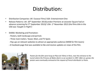 Distribution:
•
•

Distribution Companies: UK- Escosse Films/ USA- Entertainment One
Release Patterns: UK- 20th September 2013(London Premiere at Leicester Square had an
advance screening for 5th September 2013)/ USA- 1st November 2013 (the films title in the
USA was ‘Caught in Flight’)

•

DIANA: Marketing and Promotion:
- Posters, both landscape and portrait.
- Three main trailers. Teaser, Main, and TV Spots
- Pop ups on relevant websites to attract an appropriate audience (IMDB for film lovers)
- A Facebook page that was available to like and receive updates on news of the film.

Posters for the film were hung at Place de l'Alma in Paris, near the entrance to the
tunnel where the Princess of Wales died in a car accident in 1997. After an uproar, the
posters were eventually removed at the request of French distributor Le Pacte.

 