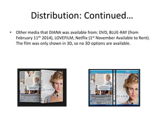 Distribution: Continued…
• Other media that DIANA was available from: DVD, BLUE-RAY (from
February 11th 2014), LOVEFILM, Netflix (1st November Available to Rent).
The film was only shown in 3D, so no 3D options are available.

 