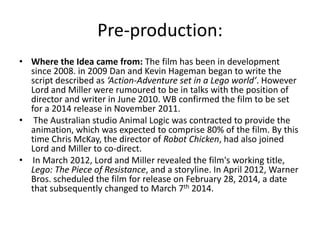 Pre-production:
• Where the Idea came from: The film has been in development
since 2008. in 2009 Dan and Kevin Hageman began to write the
script described as ‘Action-Adventure set in a Lego world’. However
Lord and Miller were rumoured to be in talks with the position of
director and writer in June 2010. WB confirmed the film to be set
for a 2014 release in November 2011.
• The Australian studio Animal Logic was contracted to provide the
animation, which was expected to comprise 80% of the film. By this
time Chris McKay, the director of Robot Chicken, had also joined
Lord and Miller to co-direct.
• In March 2012, Lord and Miller revealed the film's working title,
Lego: The Piece of Resistance, and a storyline. In April 2012, Warner
Bros. scheduled the film for release on February 28, 2014, a date
that subsequently changed to March 7th 2014.

 