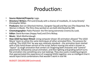 Production:
•
•
•
•
•
•
•

Source Material/Property: Lego.
Directors/ Writers: Phil Lord (Cloudy with a chance of meatballs, 21 Jump Street)/
Christopher Miller.
Producers: Dan Lin (Sherlock Holmes, Gangster Squad) and Roy Lee (The Departed, The
Women in Black). The films they worked on are both distributed by WB.
Cinematographer: Pablo Plaisted- the film being extremely Cinema Du Look.
Editor: David Burrows (Happy Feet) and Chris Mckay.
Music: Mark Mothersbaugh
How LEGO has been filmed: Using computer-drawn 3D animation allowed ‘The LEGO
Movie’ team to utilize the same techniques of other animated films. The process for
crafting ‘The LEGO Film’ by way was relatively standard – the animation team started
with a fully hand-drawn version of the script, before moving into what is known as
“layout” (a rough animation that centers on imagining both character and “camera”
placement), followed by actual animation, and then lighting and grading (which turns
flat animation into something very real-looking). They also used a modeling program
that approximated the experience of snapping LEGOs together, one so intelligent that it
would reject brick combinations that wouldn’t work in real life
BUDGET: $60,000,000 (estimated)

 