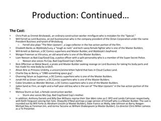 Production: Continued…
The Cast:
•
•
•
•
•
•
•
•
•
•
•
•
•
•
•

Chris Pratt as Emmet Brickowski, an ordinary construction worker minifigure who is mistaken for the "Special."
Will Ferrell as Lord Business, an evil businessman who is the company president of the Octan Corporation under the name
President Business and tyrant of Bricksburg.
– Ferrell also plays "The Man Upstairs", a Lego collector in the live-action portion of the film.
Elizabeth Banks as Wyldstyle/Lucy, a "tough as nails" and tech-savvy female fighter who is one of the Master Builders.
Will Arnett as Batman, a DC Comics superhero and Master Builder, and Wyldstyle's boyfriend.
Morgan Freeman as Vitruvius, an old wizard who is one of the Master Builders.
Liam Neeson as Bad Cop/Good Cop, a police officer with a split personality who is a member of the Super Secret Police.
– Neeson also voices Pa Cop, Bad Cop/Good Cop's father.
Nick Offerman as Metal Beard, a pirate and Master Builder seeking revenge on Lord Business for taking his body parts and
has made his new body by scratch.
Alison Brie as Princess Unikitty, a unicorn/anime kitten hybrid that lives in Cloud Cuckoo Land.
Charlie Day as Benny, a "1980-something space guy".
Channing Tatum as Superman, a DC Comics superhero who is one of the Master Builders.
Jonah Hill as Green Lantern, a DC Comics superhero who is one of the Master Builders.
Cobie Smulders as Wonder Woman, a DC Comics superhero who is one of the Master Builders.
Jadon Sand as Finn, an eight-and-a-half-year-old boy who is the son of "The Man Upstairs" in the live-action portion of the
film.
Melissa Sturm as Gail, a female construction worker.
– Sturm also voices Ma Cop, Bad Cop/Good Cop's mother.
In addition, Anthony Daniels and Billy Dee Williams reprise their Star Wars roles as C-3PO and Lando Calrissian respectively,
with Keith Ferguson voicing Han Solo. Shaquille O'Neal portrays a Lego version of himself who is a Master Builder. The cast is
rounded out by Will Forte as Abraham Lincoln (a Master Builder), Dave Franco as Wally, Jake Johnson as Barry, KeeganMichael Key as Foreman Jim, and Jorma Taccone as William Shakespeare (a Master Builder). Co-director Chris Miller cameos
as a TV Presenter.

 