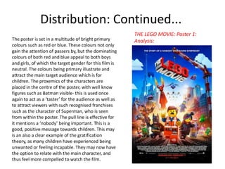 Distribution: Continued...
The poster is set in a multitude of bright primary
colours such as red or blue. These colours not only
gain the attention of passers by, but the dominating
colours of both red and blue appeal to both boys
and girls, of which the target gender for this film is
neutral. The colours being primary illustrate and
attract the main target audience which is for
children. The proxemics of the characters are
placed in the centre of the poster, with well know
figures such as Batman visible- this is used once
again to act as a ‘taster’ for the audience as well as
to attract viewers with such recognised franchises
such as the character of Superman, who is seen
from within the poster. The pull line is effective for
it mentions a ‘nobody’ being important. This is a
good, positive message towards children. This may
is an also a clear example of the gratification
theory, as many children have experienced being
unwanted or feeling incapable. They may now have
the option to relate with the main character, and
thus feel more compelled to watch the film.

THE LEGO MOVIE: Poster 1:
Analysis:

 