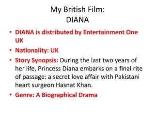 My British Film:
DIANA
• DIANA is distributed by Entertainment One
UK
• Nationality: UK
• Story Synopsis: During the last two years of
her life, Princess Diana embarks on a final rite
of passage: a secret love affair with Pakistani
heart surgeon Hasnat Khan.
• Genre: A Biographical Drama

 