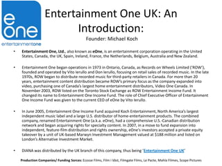 Entertainment One UK: An
Introduction:
Founder: Michael Koch
•

Entertainment One, Ltd., also known as eOne, is an entertainment corporation operating in the United
States, Canada, the UK, Spain, Ireland, France, the Netherlands, Belgium, Australia and New Zealand.

•

Entertainment One began operations in 1973 in Ontario, Canada, as Records on Wheels Limited (‘ROW’),
founded and operated by Vito Ierullo and Don Ierullo, focusing on retail sales of recorded music. In the late
1970s, ROW began to distribute recorded music for third-party retailers in Canada. For more than 20
years, entertainment content distribution became ROW’s primary focus as the company expanded into
video, purchasing one of Canada’s largest home entertainment distributors, Video One Canada. In
November 2003, ROW listed on the Toronto Stock Exchange as ROW Entertainment Income Fund. It
changed its name to Entertainment One Income Fund. The role of Chief Executive Officer of Entertainment
One Income Fund was given to the current CEO of eOne by Vito Ierullo.

•

In June 2005, Entertainment One Income Fund acquired Koch Entertainment, North America’s largest
independent music label and a large U.S. distributor of home-entertainment products. The combined
company, renamed Entertainment One (a.k.a. eOne), had a comprehensive U.S.-Canadian distribution
network and began acquiring rights for specialty content. In 2007, in a move to fund expansion into
independent, feature-film distribution and rights ownership, eOne's investors accepted a private equity
takeover by a unit of UK-based Marwyn Investment Management valued at $188 million and listed on
London’s Alternative Investment Market.

•

DIANA was distributed by the UK branch of this company, thus being ‘Entertainment One UK’
Production Companies/ Funding Sorces: Ecosse Films, Film i Väst, Filmgate Films, Le Pacte, Mahla Filmes, Scope Pictures

 