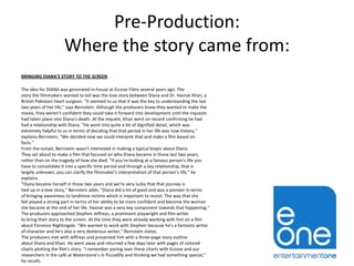Pre-Production:
Where the story came from:
BRINGING DIANA'S STORY TO THE SCREEN
The idea for DIANA was generated in-house at Ecosse Films several years ago. The
story the filmmakers wanted to tell was the love story between Diana and Dr. Hasnat Khan, a
British Pakistani heart surgeon. "It seemed to us that it was the key to understanding the last
two years of her life," says Bernstein. Although the producers knew they wanted to make the
movie, they weren't confident they could take it forward into development until the inquests
had taken place into Diana's death. At the inquest, Khan went on record confirming he had
had a relationship with Diana. "He went into quite a bit of dignified detail, which was
extremely helpful to us in terms of deciding that that period in her life was now history,"
explains Bernstein. "We decided now we could interpret that and make a film based on
facts."
From the outset, Bernstein wasn't interested in making a typical biopic about Diana.
They set about to make a film that focused on who Diana became in those last two years,
rather than on the tragedy of how she died. "If you're looking at a famous person's life you
have to consolidate it into a specific time period and through a key relationship, that is
largely unknown, you can clarify the filmmaker's interpretation of that person’s life," he
explains.
"Diana became herself in those two years and we're very lucky that that journey is
tied up in a love story," Bernstein adds. "Diana did a lot of good and was a pioneer in terms
of bringing awareness to landmine victims which is important to revisit. The way that she
felt played a strong part in terms of her ability to be more confident and become the woman
she became at the end of her life. Hasnat was a very key component towards that happening."
The producers approached Stephen Jeffreys, a prominent playwright and film writer
to bring their story to the screen. At the time they were already working with him on a film
about Florence Nightingale. "We wanted to work with Stephen because he's a fantastic writer
of character and he's also a very dexterous writer," Bernstein states.
The producers met with Jeffreys and presented him with a three-page story outline
about Diana and Khan. He went away and returned a few days later with pages of colored
charts plotting the film's story. "I remember poring over these charts with Ecosse and our
researchers in the café at Waterstone’s in Piccadilly and thinking we had something special,"
he recalls.

 