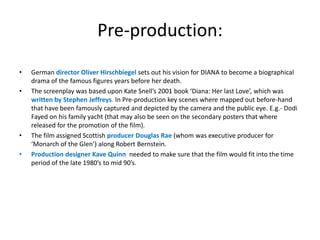 Pre-production:
•
•

•
•

German director Oliver Hirschbiegel sets out his vision for DIANA to become a biographical
drama of the famous figures years before her death.
The screenplay was based upon Kate Snell’s 2001 book ‘Diana: Her last Love’, which was
written by Stephen Jeffreys. In Pre-production key scenes where mapped out before-hand
that have been famously captured and depicted by the camera and the public eye. E.g.- Dodi
Fayed on his family yacht (that may also be seen on the secondary posters that where
released for the promotion of the film).
The film assigned Scottish producer Douglas Rae (whom was executive producer for
‘Monarch of the Glen’) along Robert Bernstein.
Production designer Kave Quinn needed to make sure that the film would fit into the time
period of the late 1980’s to mid 90’s.

 